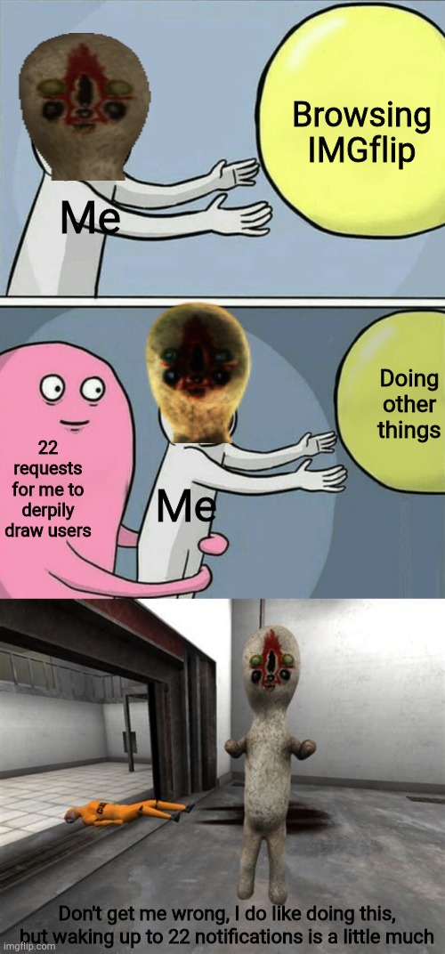 Browsing IMGflip; Me; Doing other things; Me; 22 requests for me to derpily draw users; Don't get me wrong, I do like doing this, but waking up to 22 notifications is a little much | image tagged in memes,running away balloon,escaped scp-173,scp-173,memes,dank memes | made w/ Imgflip meme maker