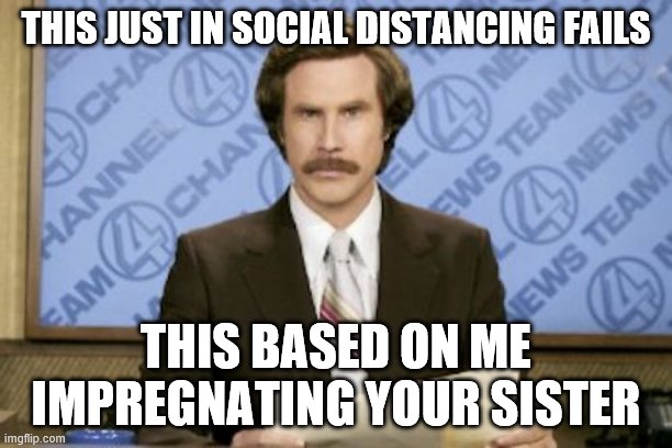 Ron Burgundy | THIS JUST IN SOCIAL DISTANCING FAILS; THIS BASED ON ME IMPREGNATING YOUR SISTER | image tagged in memes,ron burgundy | made w/ Imgflip meme maker