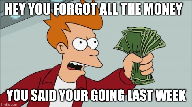 Shut Up And Take My Money Fry | HEY YOU FORGOT ALL THE MONEY; YOU SAID YOUR GOING LAST WEEK | image tagged in memes,shut up and take my money fry | made w/ Imgflip meme maker