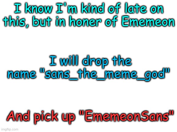 Blank White Template | I know I'm kind of late on this, but in honer of Ememeon; I will drop the name "sans_the_meme_god"; And pick up "EmemeonSans" | image tagged in blank white template | made w/ Imgflip meme maker