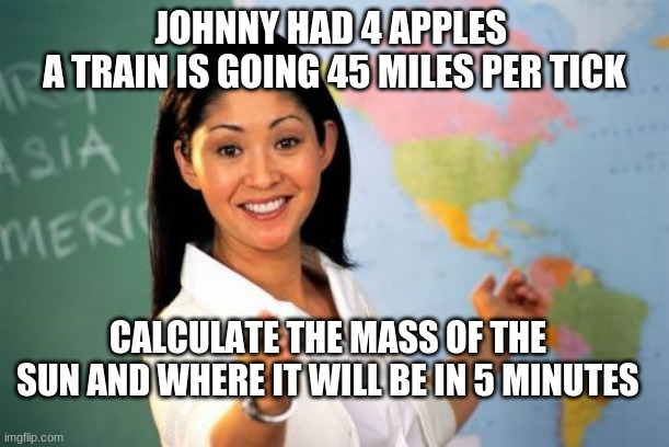 Unhelpful High School Teacher Meme | JOHNNY HAD 4 APPLES 
A TRAIN IS GOING 45 MILES PER TICK; CALCULATE THE MASS OF THE SUN AND WHERE IT WILL BE IN 5 MINUTES | image tagged in memes,unhelpful high school teacher | made w/ Imgflip meme maker
