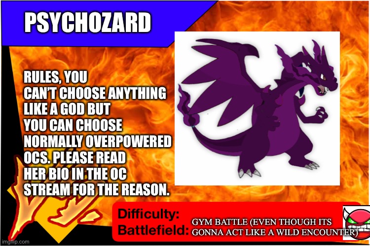Psychozard would like to blow off some steam | PSYCHOZARD; RULES, YOU CAN’T CHOOSE ANYTHING LIKE A GOD BUT YOU CAN CHOOSE NORMALLY OVERPOWERED OCS. PLEASE READ HER BIO IN THE OC STREAM FOR THE REASON. GYM BATTLE (EVEN THOUGH ITS GONNA ACT LIKE A WILD ENCOUNTER) | image tagged in raid battle new,pokemon | made w/ Imgflip meme maker