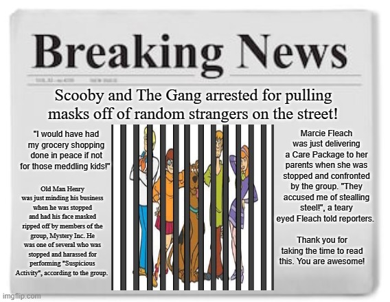 It was bound to happen sooner or later! | Scooby and The Gang arrested for pulling masks off of random strangers on the street! "I would have had my grocery shopping done in peace if not for those meddling kids!"; Marcie Fleach was just delivering a Care Package to her parents when she was stopped and confronted by the group. "They accused me of stealling steel!", a teary eyed Fleach told reporters. Old Man Henry was just minding his business when he was stopped and had his face masked ripped off by members of the group, Mystery Inc. He was one of several who was stopped and harassed for performing "Suspicious Activity", according to the group. Thank you for taking the time to read this. You are awesome! | image tagged in breaking news,memes,scooby doo,coronavirus,covid-19,quarantine | made w/ Imgflip meme maker