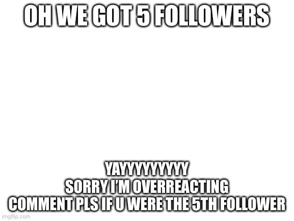 Blank White Template | OH WE GOT 5 FOLLOWERS; YAYYYYYYYYY
SORRY I’M OVERREACTING
COMMENT PLS IF U WERE THE 5TH FOLLOWER | image tagged in blank white template | made w/ Imgflip meme maker