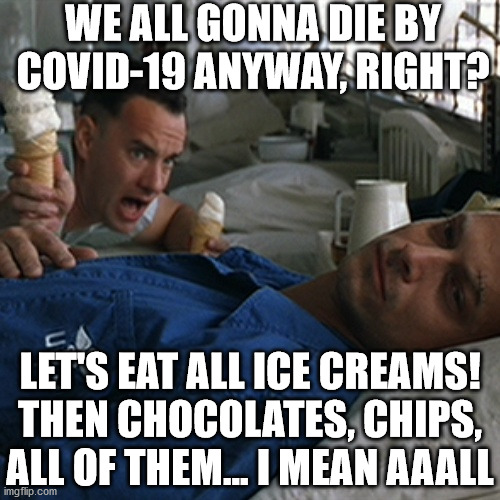 let's eat them all !!! | WE ALL GONNA DIE BY
COVID-19 ANYWAY, RIGHT? LET'S EAT ALL ICE CREAMS!
THEN CHOCOLATES, CHIPS,
ALL OF THEM... I MEAN AAALL | image tagged in forrest gump ice cream,coronavirus,lets eat everything we ever liked to eat,everything,tell me yes,memes | made w/ Imgflip meme maker