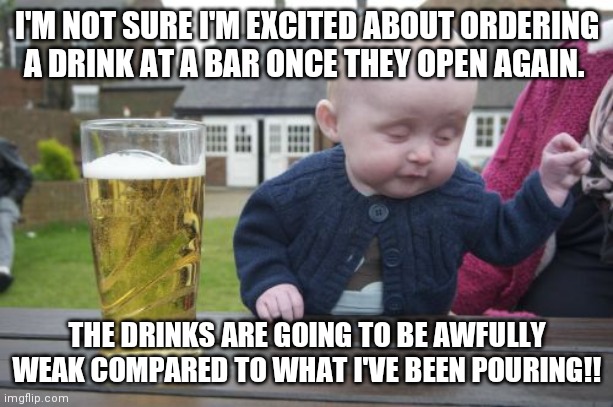 Drunk Baby | I'M NOT SURE I'M EXCITED ABOUT ORDERING A DRINK AT A BAR ONCE THEY OPEN AGAIN. THE DRINKS ARE GOING TO BE AWFULLY WEAK COMPARED TO WHAT I'VE BEEN POURING!! | image tagged in memes,drunk baby | made w/ Imgflip meme maker