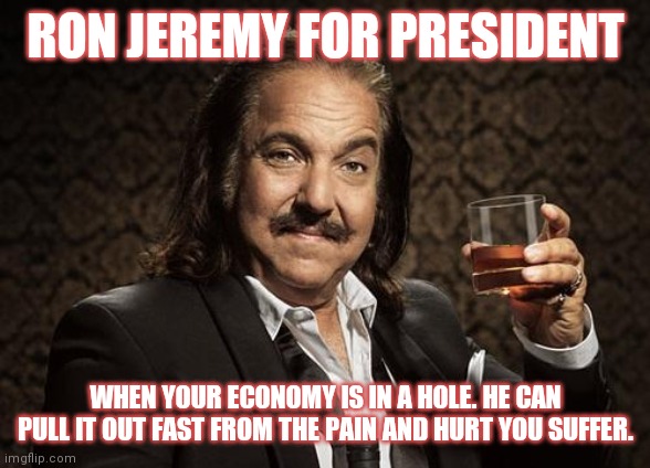 ron jeremy | RON JEREMY FOR PRESIDENT; WHEN YOUR ECONOMY IS IN A HOLE. HE CAN PULL IT OUT FAST FROM THE PAIN AND HURT YOU SUFFER. | image tagged in ron jeremy,president,economy,hole,painful | made w/ Imgflip meme maker