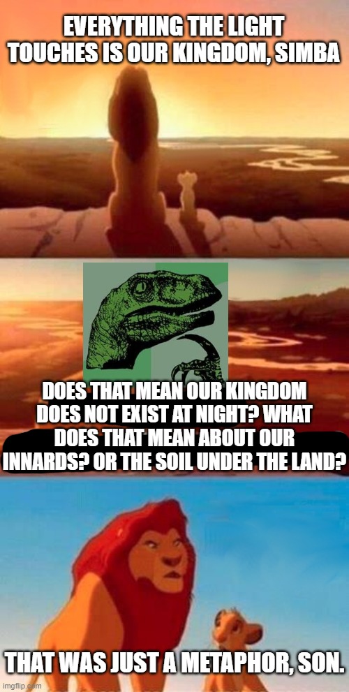 Everything the light touches, huh? Poor choice of words there, Mufasa. | EVERYTHING THE LIGHT TOUCHES IS OUR KINGDOM, SIMBA; DOES THAT MEAN OUR KINGDOM DOES NOT EXIST AT NIGHT? WHAT DOES THAT MEAN ABOUT OUR INNARDS? OR THE SOIL UNDER THE LAND? THAT WAS JUST A METAPHOR, SON. | image tagged in memes,simba shadowy place,philosoraptor,philosophy,the lion king,mashup | made w/ Imgflip meme maker