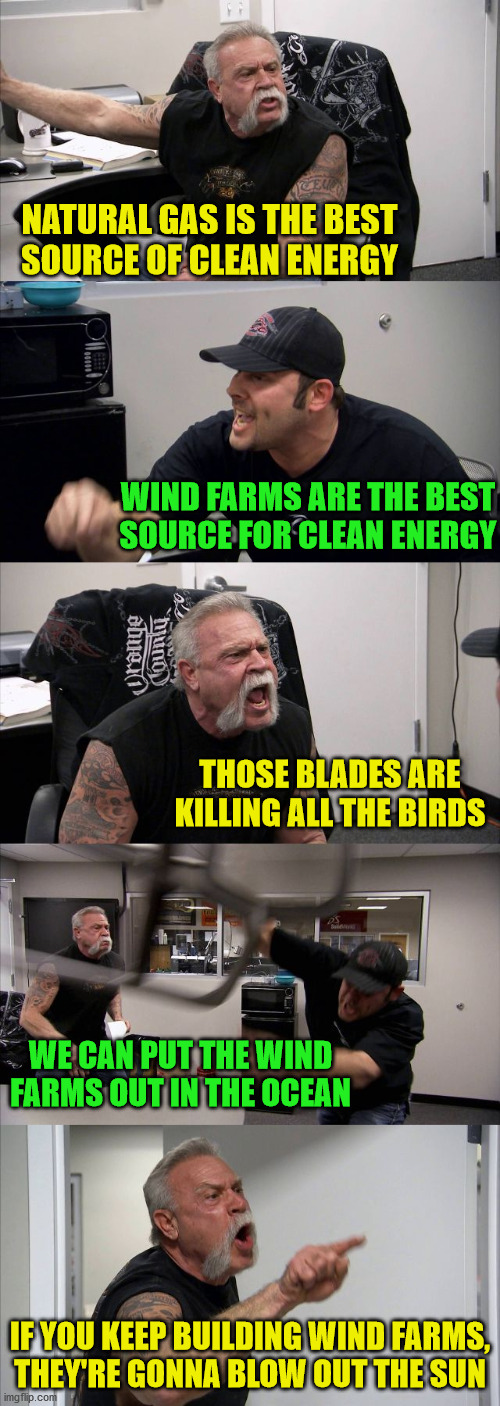 American Chopper Argument | NATURAL GAS IS THE BEST
SOURCE OF CLEAN ENERGY; WIND FARMS ARE THE BEST
SOURCE FOR CLEAN ENERGY; THOSE BLADES ARE KILLING ALL THE BIRDS; WE CAN PUT THE WIND FARMS OUT IN THE OCEAN; IF YOU KEEP BUILDING WIND FARMS,
THEY'RE GONNA BLOW OUT THE SUN | image tagged in memes,american chopper argument,renewable energy,the sun,put it somewhere else patrick,first world problems | made w/ Imgflip meme maker