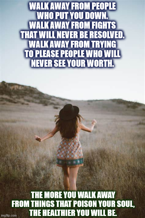 WALK AWAY... | WALK AWAY FROM PEOPLE
WHO PUT YOU DOWN.
WALK AWAY FROM FIGHTS
THAT WILL NEVER BE RESOLVED.
WALK AWAY FROM TRYING
TO PLEASE PEOPLE WHO WILL
NEVER SEE YOUR WORTH. THE MORE YOU WALK AWAY FROM THINGS THAT POISON YOUR SOUL,
THE HEALTHIER YOU WILL BE. | image tagged in walk away,woman,dune,walk,walking,soul | made w/ Imgflip meme maker