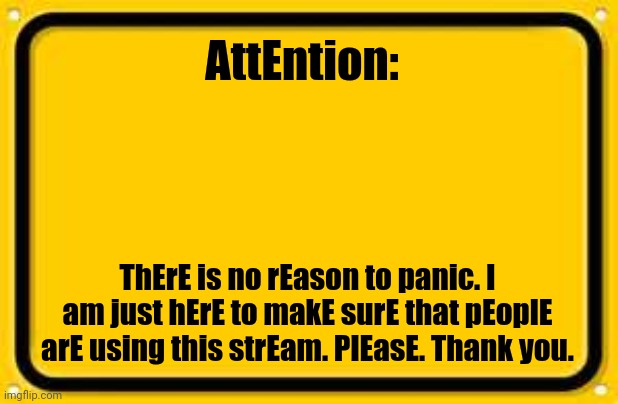 Blank Yellow Sign | AttEntion:; ThErE is no rEason to panic. I am just hErE to makE surE that pEoplE arE using this strEam. PlEasE. Thank you. | image tagged in memes,blank yellow sign | made w/ Imgflip meme maker
