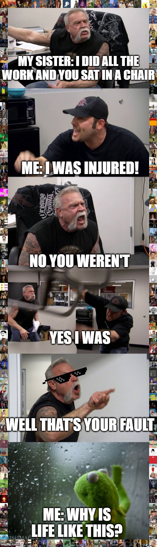 my sister and I | MY SISTER: I DID ALL THE WORK AND YOU SAT IN A CHAIR; ME: I WAS INJURED! NO YOU WEREN'T; YES I WAS; WELL THAT'S YOUR FAULT; ME: WHY IS LIFE LIKE THIS? | image tagged in kermit window,memes,american chopper argument | made w/ Imgflip meme maker