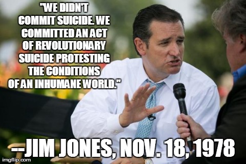
"WE DIDN'T COMMIT SUICIDE. WE COMMITTED AN ACT OF REVOLUTIONARY SUICIDE PROTESTING THE CONDITIONS OF AN INHUMANE WORLD." 
--JIM JONES, NOV. | image tagged in ted cruz | made w/ Imgflip meme maker