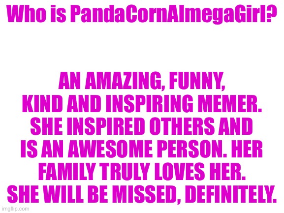 please stay... | Who is PandaCornAlmegaGirl? AN AMAZING, FUNNY, KIND AND INSPIRING MEMER. SHE INSPIRED OTHERS AND IS AN AWESOME PERSON. HER FAMILY TRULY LOVES HER. SHE WILL BE MISSED, DEFINITELY. | image tagged in blank white template | made w/ Imgflip meme maker