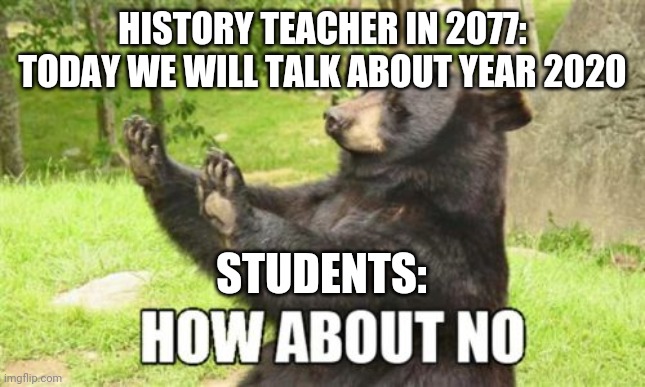 Future history lessons | HISTORY TEACHER IN 2077: TODAY WE WILL TALK ABOUT YEAR 2020; STUDENTS: | image tagged in memes,how about no bear | made w/ Imgflip meme maker
