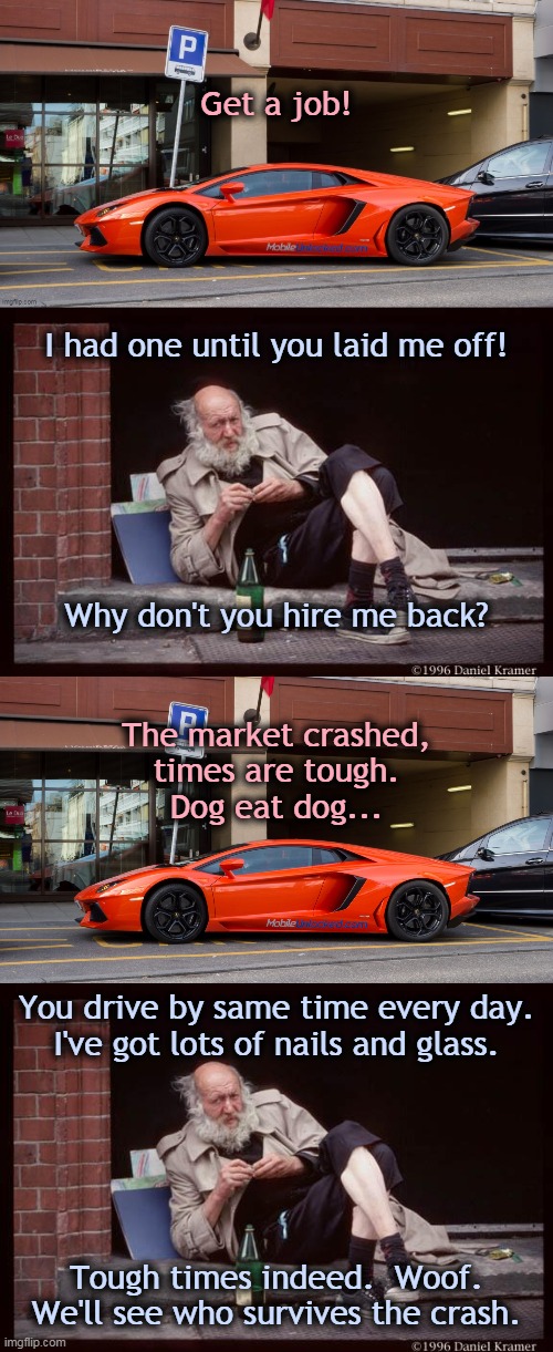 Get a job!... | Get a job! I had one until you laid me off! Why don't you hire me back? The market crashed,
times are tough.
Dog eat dog... You drive by same time every day.
I've got lots of nails and glass. Tough times indeed.  Woof.
We'll see who survives the crash. | image tagged in homeless man drinking,lambo | made w/ Imgflip meme maker