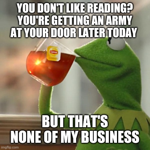 But That's None Of My Business | YOU DON'T LIKE READING?
YOU'RE GETTING AN ARMY AT YOUR DOOR LATER TODAY; BUT THAT'S NONE OF MY BUSINESS | image tagged in memes,but that's none of my business,kermit the frog | made w/ Imgflip meme maker
