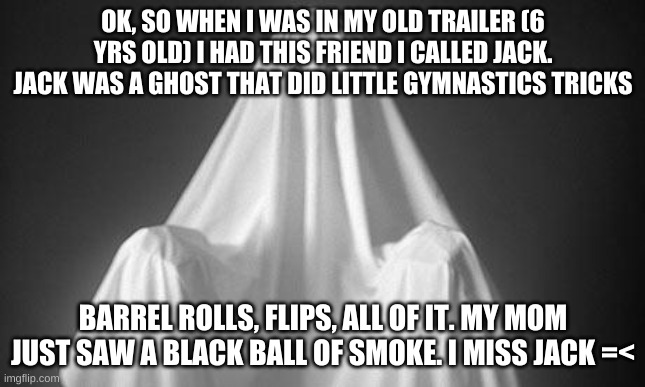 Ghost | OK, SO WHEN I WAS IN MY OLD TRAILER (6 YRS OLD) I HAD THIS FRIEND I CALLED JACK. JACK WAS A GHOST THAT DID LITTLE GYMNASTICS TRICKS; BARREL ROLLS, FLIPS, ALL OF IT. MY MOM JUST SAW A BLACK BALL OF SMOKE. I MISS JACK =< | image tagged in ghost | made w/ Imgflip meme maker