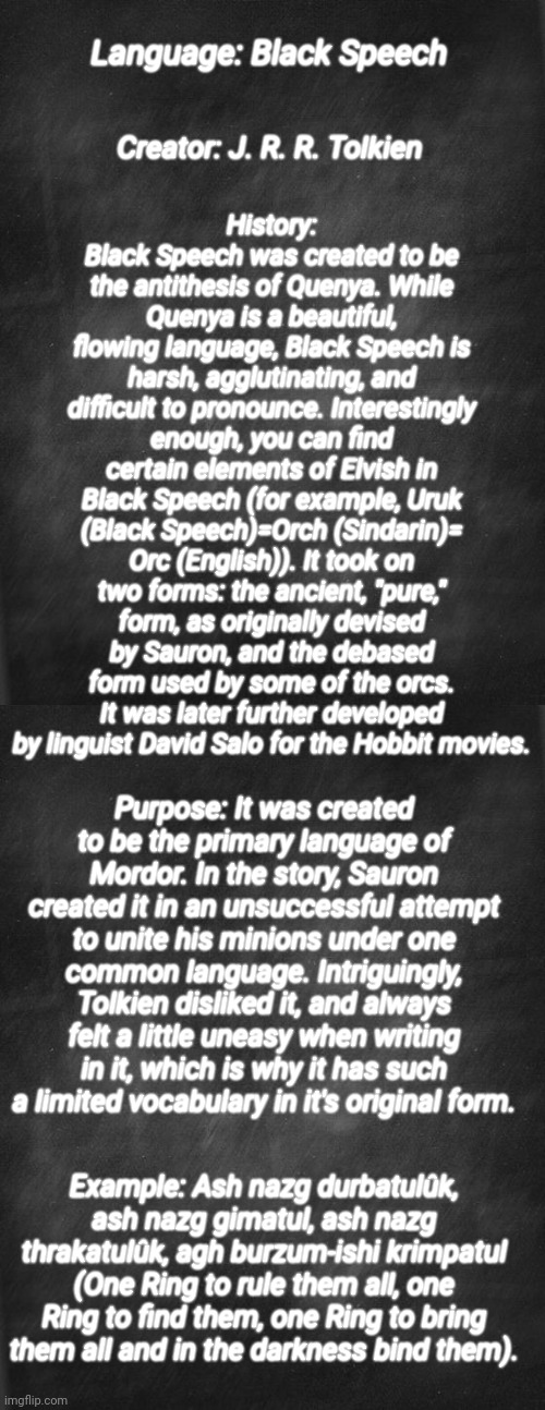 Conlang bio: the Black Speech of Mordor | History: Black Speech was created to be the antithesis of Quenya. While Quenya is a beautiful, flowing language, Black Speech is harsh, agglutinating, and difficult to pronounce. Interestingly enough, you can find certain elements of Elvish in Black Speech (for example, Uruk (Black Speech)=Orch (Sindarin)= Orc (English)). It took on two forms: the ancient, "pure," form, as originally devised by Sauron, and the debased form used by some of the orcs. It was later further developed by linguist David Salo for the Hobbit movies. Language: Black Speech; Creator: J. R. R. Tolkien; Purpose: It was created to be the primary language of Mordor. In the story, Sauron created it in an unsuccessful attempt to unite his minions under one common language. Intriguingly, Tolkien disliked it, and always felt a little uneasy when writing in it, which is why it has such a limited vocabulary in it's original form. Example: Ash nazg durbatulûk, ash nazg gimatul, ash nazg thrakatulûk, agh burzum-ishi krimpatul (One Ring to rule them all, one Ring to find them, one Ring to bring them all and in the darkness bind them). | image tagged in black blank,lord of the rings,language | made w/ Imgflip meme maker
