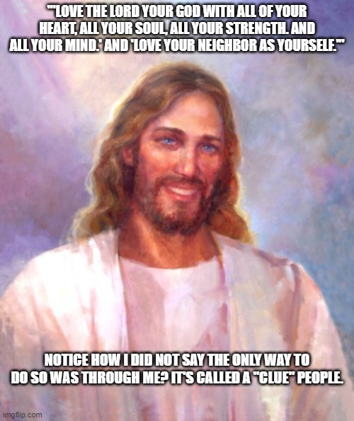 Smiling Jesus | '"LOVE THE LORD YOUR GOD WITH ALL OF YOUR HEART, ALL YOUR SOUL, ALL YOUR STRENGTH. AND ALL YOUR MIND.' AND 'LOVE YOUR NEIGHBOR AS YOURSELF.'"; NOTICE HOW I DID NOT SAY THE ONLY WAY TO DO SO WAS THROUGH ME? IT'S CALLED A "CLUE" PEOPLE. | image tagged in memes,smiling jesus | made w/ Imgflip meme maker