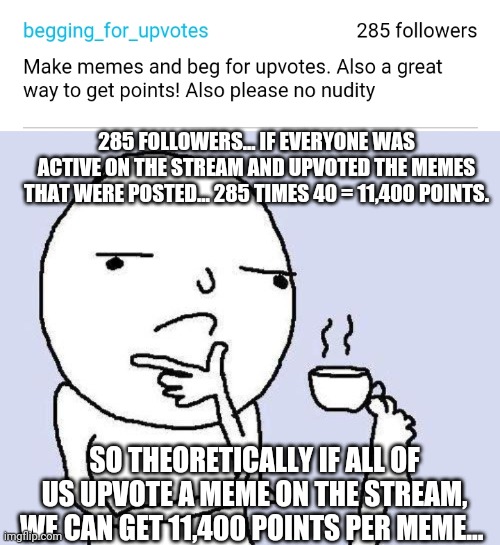 285 FOLLOWERS... IF EVERYONE WAS ACTIVE ON THE STREAM AND UPVOTED THE MEMES THAT WERE POSTED... 285 TIMES 40 = 11,400 POINTS. SO THEORETICALLY IF ALL OF US UPVOTE A MEME ON THE STREAM, WE CAN GET 11,400 POINTS PER MEME... | image tagged in thinking meme | made w/ Imgflip meme maker