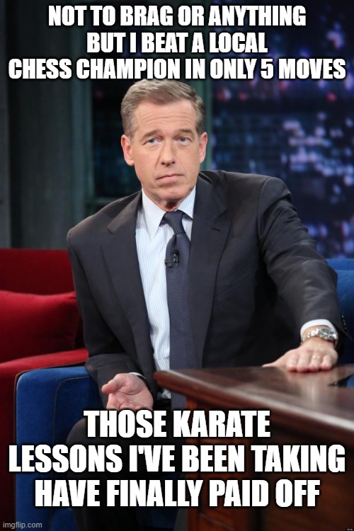 Brian Williams | NOT TO BRAG OR ANYTHING BUT I BEAT A LOCAL CHESS CHAMPION IN ONLY 5 MOVES; THOSE KARATE LESSONS I'VE BEEN TAKING HAVE FINALLY PAID OFF | image tagged in brian williams | made w/ Imgflip meme maker