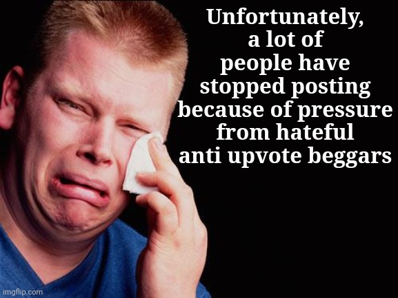 cry | Unfortunately, a lot of people have stopped posting because of pressure from hateful anti upvote beggars | image tagged in cry | made w/ Imgflip meme maker