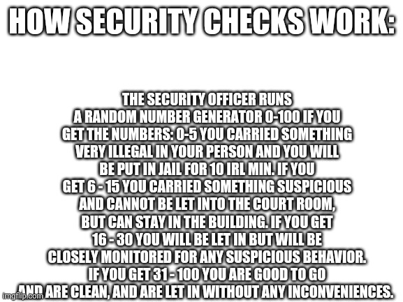 Blank White Template | THE SECURITY OFFICER RUNS A RANDOM NUMBER GENERATOR 0-100 IF YOU GET THE NUMBERS: 0-5 YOU CARRIED SOMETHING VERY ILLEGAL IN YOUR PERSON AND YOU WILL BE PUT IN JAIL FOR 10 IRL MIN. IF YOU GET 6 - 15 YOU CARRIED SOMETHING SUSPICIOUS AND CANNOT BE LET INTO THE COURT ROOM, BUT CAN STAY IN THE BUILDING. IF YOU GET 16 - 30 YOU WILL BE LET IN BUT WILL BE CLOSELY MONITORED FOR ANY SUSPICIOUS BEHAVIOR. IF YOU GET 31 - 100 YOU ARE GOOD TO GO AND ARE CLEAN, AND ARE LET IN WITHOUT ANY INCONVENIENCES. HOW SECURITY CHECKS WORK: | image tagged in blank white template | made w/ Imgflip meme maker