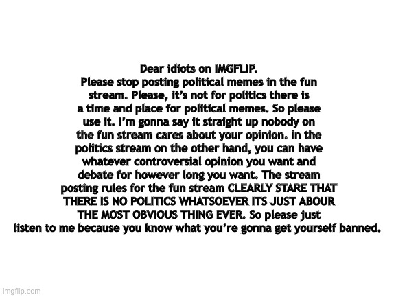 Blank White Template | Dear idiots on IMGFLIP. Please stop posting political memes in the fun stream. Please, it’s not for politics there is a time and place for political memes. So please use it. I’m gonna say it straight up nobody on the fun stream cares about your opinion. In the politics stream on the other hand, you can have whatever controversial opinion you want and debate for however long you want. The stream posting rules for the fun stream CLEARLY STARE THAT THERE IS NO POLITICS WHATSOEVER ITS JUST ABOUR THE MOST OBVIOUS THING EVER. So please just listen to me because you know what you’re gonna get yourself banned. | image tagged in politics,politics suck,streams,stream,stupid people,special kind of stupid | made w/ Imgflip meme maker