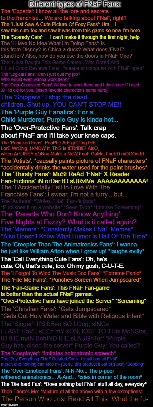 This took a lot of time to make, so I hope you all like it. If you wanna point out what type of fan you are, feel free to say in | Different types of FNaF Fans:; The 'Experts': I know all the lore and secrets to the franchise... We are talking about FNaF, right? The 'I Just Saw A Cute Picture Of Foxy Fans': Um... I saw this cute fox and saw it was from this game so now I'm here... The 'Scaredy Cats': ... I can't make it through the first night, help. The 'I Have No Idea What I'm Doing Fans': Is this from Disney? Is Chica a duck? What does 'FNaF' stand for? Also, how do you use the doors in FNaF One? The 'I Just Bought This Game Cause I Was Bored And It Had Good Reviews Fans': *sleeps at computer with FNaF open*; The 'Logical Fans': Can I just quit my job? Who would even wanna work here?
The 'Over-Obsessed Fans': I'd love to work there and I don't care if I died. :D  I'd die for you, [insert favorite character's name here]. The 'Shippers': I ship the dead children. Shut up, YOU CAN'T STOP ME!! The 'Purple Guy Fanatics': For a Child Murderer, Purple Guy is kinda hot... The 'Over-Protective Fans': Talk crap about FNaF and I'll take your knee caps. The 'Panicked Fans': PeoPLe ArE getTIng tHE LorE WrONg, I kNOW It, ThiS Is tERrIBlE! AlsO, wHen ArE tHEY gONna MakE a NeW FnaF GaMe, I neED mOOOorE! The 'Artists': *causally paints picture of FNaF characters* *accidentally drinks the water used for the paint brushes*; The 'Thirsty Fans': MuSt ReAd 'FNaF X Reader Fan-Fictions' iN orDer tO sURvIVe. AAAAAAAAAAAA! The 'I Accidentally Fell In Love With The Franchise Fans': I swear, I'm not a furry... but... The 'Authors': *Writes FNaF Fan-fictions* *Publishes it on a website* *Sees Typo* *Intense Screaming*; The 'Parents Who Don't Know Anything': Five Nights at Fuzzy? What is it called again? The 'Memers': *Constantly Makes FNaF Memes* *Also Doesn't Know What Humor Is Half Of The Time*; The 'Creepier Than The Animatronics Fans': I wanna be just like William Afton when I grow up! *laughs evilly*; The 'Call Everything Cute Fans': Oh, he's cute. Oh, that's cute, too. Oh my gosh, C-U-T-E. The 'I Forgot To Wind The Music Box Fans': *Extreme Panic*; The 'Fite Me Fans': *Punches Screen When Jumpscared*; The 'Fan-Game Fans': This FNaF Fan-game is better than the actual FNaF games. *Over-Protective Fans have joined the Server* *Screaming*; The 'Christian Fans': *Gets Jumpscared* *Gets Out Holy Water and Bible with Religious Intent*; The 'Singer': It'S bEen SO LOng, sINCe I LAST HaVE sEEn mY sON, lOST TO THis MoNSter, tO tHE maN BehIND tHE sLAUGhTer! *Purple Guy has joined the server* Purple Guy: You called? The 'Cosplayer': *imitates animatronic screech*; The 'Buy Everything FNaF Related Fans': I shall buy all FNaF merch and nothing can stop m- [Sorry, this product it out of stock] *Sobbing*; The 'Over-Emotional Fans': N-N-No... The p-poor withered animatronics... A-And... *cries in corner of the room*; The 'Die-hard Fan': *Does nothing but FNaF stuff all day, everyday*; Then There's Me: *Mixture of all the above with a few exceptions*; The Person Who Just Read All This: What the fu- | image tagged in double long black template,fnaf,five nights at freddys,fans,five nights at freddy's | made w/ Imgflip meme maker