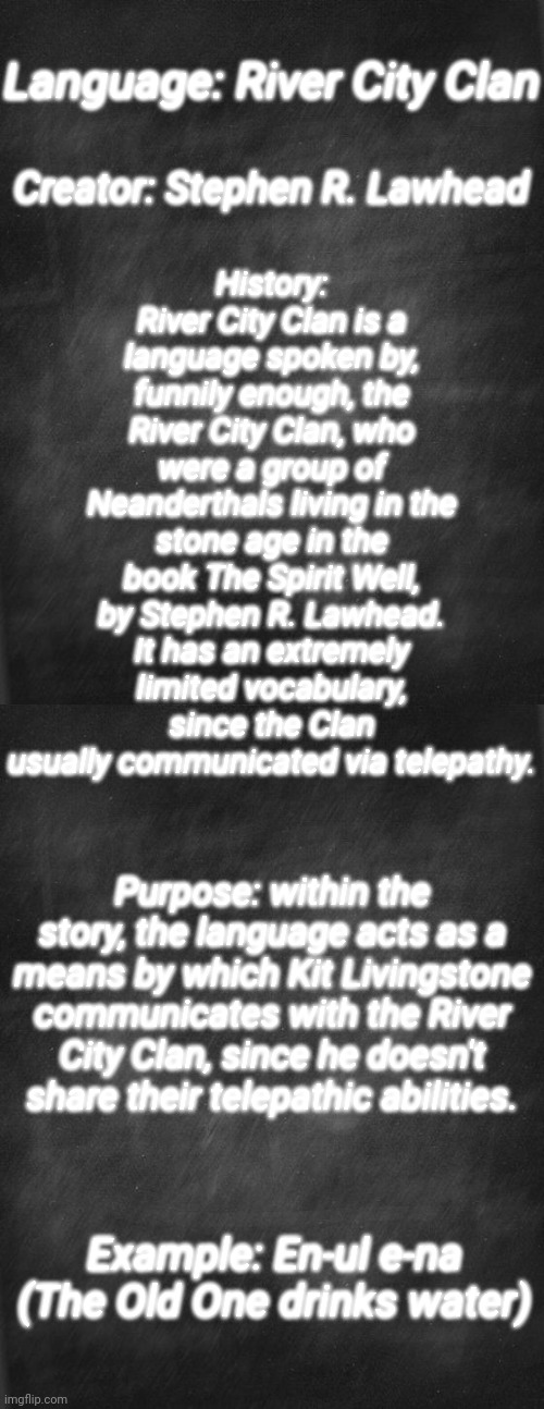 Conlang bio: River City Clan | History: River City Clan is a language spoken by, funnily enough, the River City Clan, who were a group of Neanderthals living in the stone age in the book The Spirit Well, by Stephen R. Lawhead. It has an extremely limited vocabulary, since the Clan usually communicated via telepathy. Language: River City Clan; Creator: Stephen R. Lawhead; Purpose: within the story, the language acts as a means by which Kit Livingstone communicates with the River City Clan, since he doesn't share their telepathic abilities. Example: En-ul e-na (The Old One drinks water) | image tagged in black blank,language | made w/ Imgflip meme maker