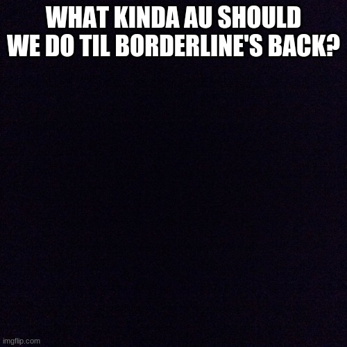 Black screen  | WHAT KINDA AU SHOULD WE DO TIL BORDERLINE'S BACK? | image tagged in black screen | made w/ Imgflip meme maker