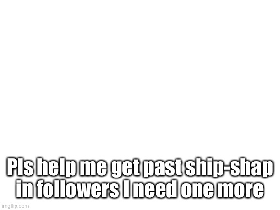 Pls help | Pls help me get past ship-shap in followers I need one more | image tagged in blank white template | made w/ Imgflip meme maker