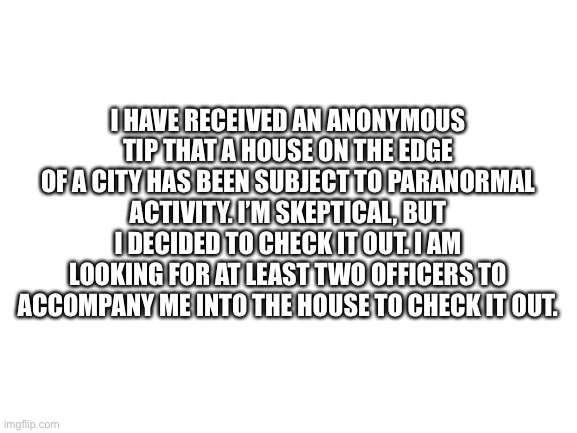 Possible Paranormal Activity Investigation | I HAVE RECEIVED AN ANONYMOUS TIP THAT A HOUSE ON THE EDGE OF A CITY HAS BEEN SUBJECT TO PARANORMAL ACTIVITY. I’M SKEPTICAL, BUT I DECIDED TO CHECK IT OUT. I AM LOOKING FOR AT LEAST TWO OFFICERS TO ACCOMPANY ME INTO THE HOUSE TO CHECK IT OUT. | image tagged in blank white template,paranormal | made w/ Imgflip meme maker