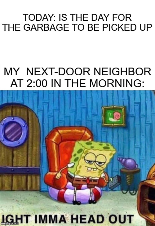 My neighbor be like.. | TODAY: IS THE DAY FOR THE GARBAGE TO BE PICKED UP; MY  NEXT-DOOR NEIGHBOR AT 2:00 IN THE MORNING: | image tagged in memes,spongebob ight imma head out | made w/ Imgflip meme maker