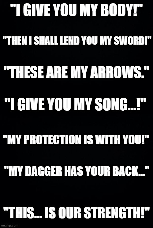 "I GIVE YOU MY BODY!"; "THEN I SHALL LEND YOU MY SWORD!"; "THESE ARE MY ARROWS."; "I GIVE YOU MY SONG...!"; "MY PROTECTION IS WITH YOU!"; "MY DAGGER HAS YOUR BACK..."; "THIS... IS OUR STRENGTH!" | image tagged in black background | made w/ Imgflip meme maker