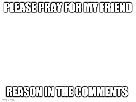 Please | PLEASE PRAY FOR MY FRIEND; REASON IN THE COMMENTS | image tagged in blank white template | made w/ Imgflip meme maker