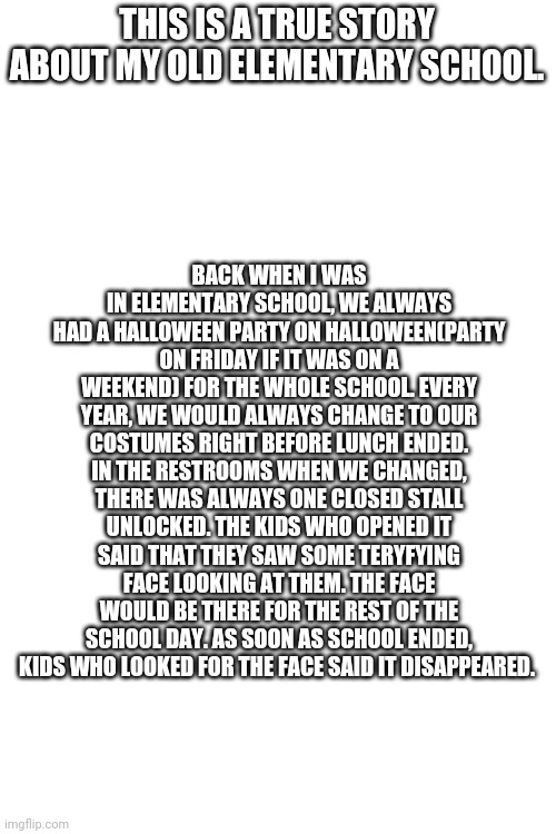 No kids wore a costume that looked like the face. | BACK WHEN I WAS IN ELEMENTARY SCHOOL, WE ALWAYS HAD A HALLOWEEN PARTY ON HALLOWEEN(PARTY ON FRIDAY IF IT WAS ON A WEEKEND) FOR THE WHOLE SCHOOL. EVERY YEAR, WE WOULD ALWAYS CHANGE TO OUR COSTUMES RIGHT BEFORE LUNCH ENDED. IN THE RESTROOMS WHEN WE CHANGED, THERE WAS ALWAYS ONE CLOSED STALL UNLOCKED. THE KIDS WHO OPENED IT SAID THAT THEY SAW SOME TERYFYING FACE LOOKING AT THEM. THE FACE WOULD BE THERE FOR THE REST OF THE SCHOOL DAY. AS SOON AS SCHOOL ENDED, KIDS WHO LOOKED FOR THE FACE SAID IT DISAPPEARED. THIS IS A TRUE STORY ABOUT MY OLD ELEMENTARY SCHOOL. | image tagged in blank white template | made w/ Imgflip meme maker