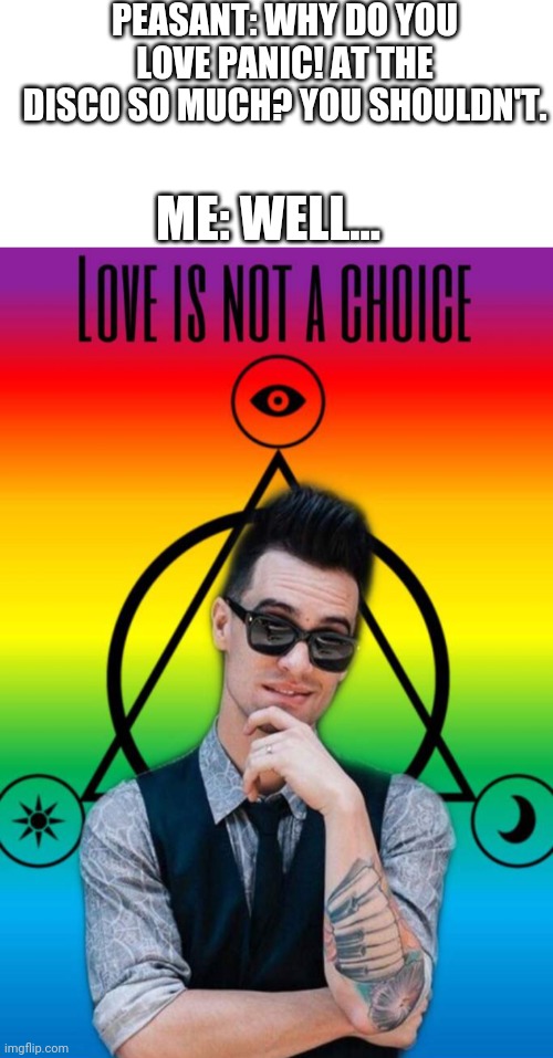 Love Is Not A Choice | PEASANT: WHY DO YOU LOVE PANIC! AT THE DISCO SO MUCH? YOU SHOULDN'T. ME: WELL... | image tagged in blank white template,brendon urie love is not a choice,love is not a choice,brendon urie,panic at the disco | made w/ Imgflip meme maker