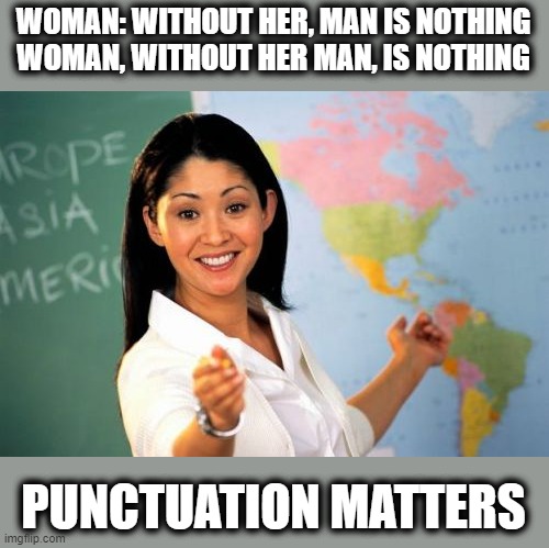 Helpful High School Teacher | WOMAN: WITHOUT HER, MAN IS NOTHING
WOMAN, WITHOUT HER MAN, IS NOTHING; PUNCTUATION MATTERS | image tagged in memes,unhelpful high school teacher,punctuation,school,fun | made w/ Imgflip meme maker