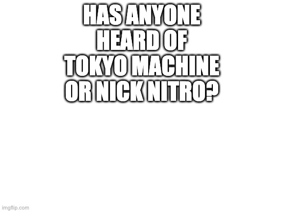 tokyo machine only has a few songs, but nick nitro remixes mostly so he has quite a few | HAS ANYONE HEARD OF TOKYO MACHINE OR NICK NITRO? | image tagged in blank white template | made w/ Imgflip meme maker