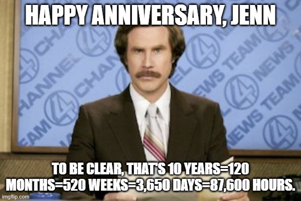 Ron Burgundy | HAPPY ANNIVERSARY, JENN; TO BE CLEAR, THAT'S 10 YEARS=120 MONTHS=520 WEEKS=3,650 DAYS=87,600 HOURS. | image tagged in memes,ron burgundy | made w/ Imgflip meme maker