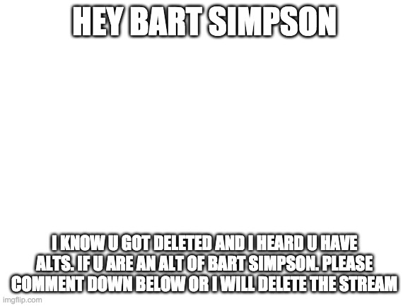Blank White Template | HEY BART SIMPSON; I KNOW U GOT DELETED AND I HEARD U HAVE ALTS. IF U ARE AN ALT OF BART SIMPSON. PLEASE COMMENT DOWN BELOW OR I WILL DELETE THE STREAM | image tagged in blank white template | made w/ Imgflip meme maker