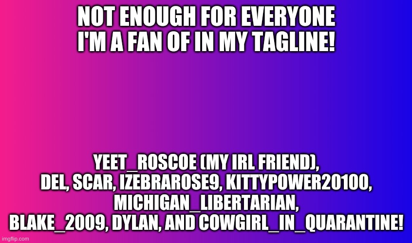 Boring Background | NOT ENOUGH FOR EVERYONE I'M A FAN OF IN MY TAGLINE! YEET_ROSCOE (MY IRL FRIEND), DEL, SCAR, IZEBRAROSE9, KITTYPOWER20100, MICHIGAN_LIBERTARIAN, BLAKE_2009, DYLAN, AND COWGIRL_IN_QUARANTINE! | image tagged in gradient background | made w/ Imgflip meme maker