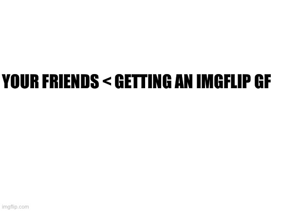Blank White Template | YOUR FRIENDS < GETTING AN IMGFLIP GF | image tagged in blank white template | made w/ Imgflip meme maker