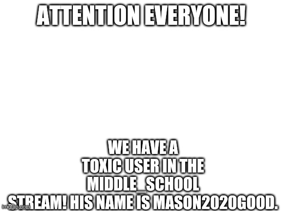 All Imgflip Revolution comrades report to the stream immediately! | WE HAVE A TOXIC USER IN THE MIDDLE_SCHOOL STREAM! HIS NAME IS MASON2020GOOD. ATTENTION EVERYONE! | image tagged in blank white template | made w/ Imgflip meme maker