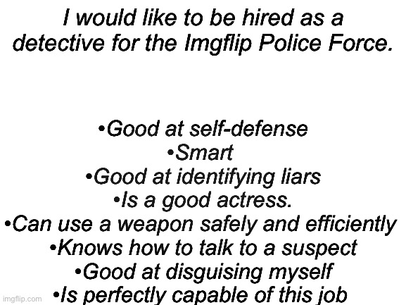 Hello! I would love to be a detective! | •Good at self-defense
•Smart 
•Good at identifying liars
•Is a good actress.
•Can use a weapon safely and efficiently 
•Knows how to talk to a suspect
•Good at disguising myself
•Is perfectly capable of this job; I would like to be hired as a detective for the Imgflip Police Force. | image tagged in blank white template | made w/ Imgflip meme maker