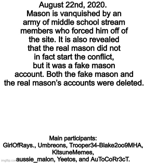 August 22nd, 2020 | August 22nd, 2020. 
Mason is vanquished by an army of middle school stream members who forced him off of the site. It is also revealed that the real mason did not in fact start the conflict, but it was a fake mason account. Both the fake mason and the real mason’s accounts were deleted. Main participants:
GirlOfRays., Umbreons, Trooper34-Blake2oo9MHA, KitsuneMemes, aussie_malon, Yeetos, and AuToCoRr3cT. | image tagged in blank white template | made w/ Imgflip meme maker