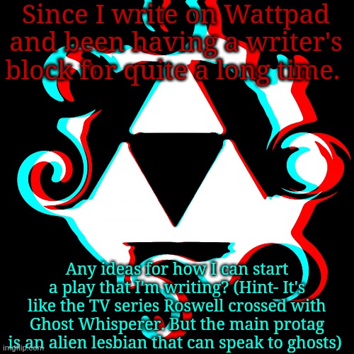 Help.... | Since I write on Wattpad and been having a writer's block for quite a long time. Any ideas for how I can start a play that I'm writing? (Hint- It's like the TV series Roswell crossed with Ghost Whisperer. But the main protag is an alien lesbian that can speak to ghosts) | image tagged in dj corviknight's anoucments | made w/ Imgflip meme maker