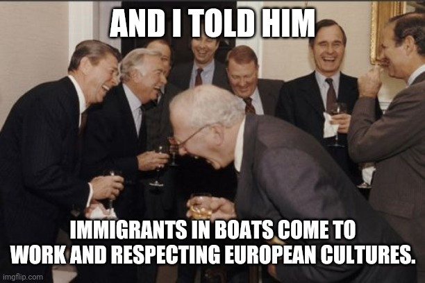 Laughing Men In Suits | AND I TOLD HIM; IMMIGRANTS IN BOATS COME TO WORK AND RESPECTING EUROPEAN CULTURES. | image tagged in memes,laughing men in suits | made w/ Imgflip meme maker